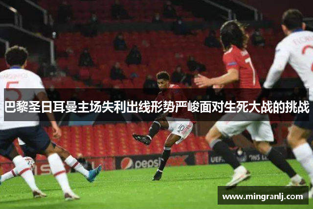 巴黎圣日耳曼主场失利出线形势严峻面对生死大战的挑战