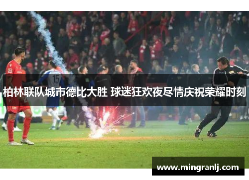 柏林联队城市德比大胜 球迷狂欢夜尽情庆祝荣耀时刻