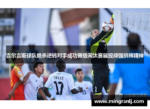 吉尔吉斯球队绝杀逆转对手成功晋级淘汰赛展现顽强拼搏精神