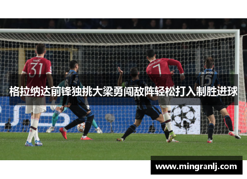 格拉纳达前锋独挑大梁勇闯敌阵轻松打入制胜进球