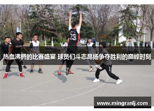 热血沸腾的比赛盛宴 球员们斗志昂扬争夺胜利的巅峰时刻
