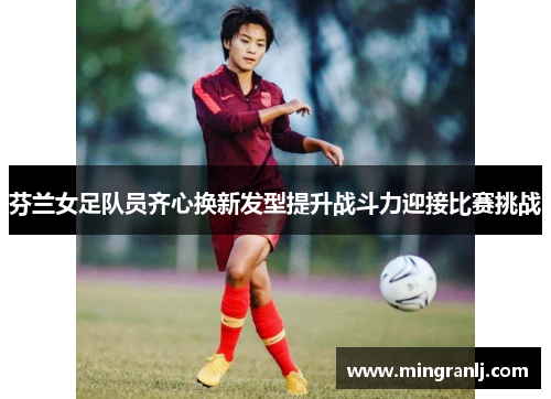 芬兰女足队员齐心换新发型提升战斗力迎接比赛挑战