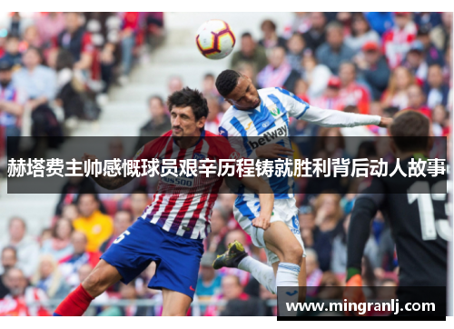 赫塔费主帅感慨球员艰辛历程铸就胜利背后动人故事