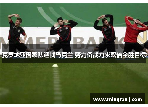 克罗地亚国家队迎战乌克兰 努力备战力求双倍全胜目标