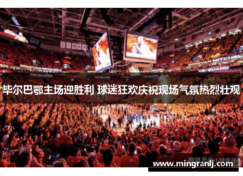 毕尔巴鄂主场迎胜利 球迷狂欢庆祝现场气氛热烈壮观