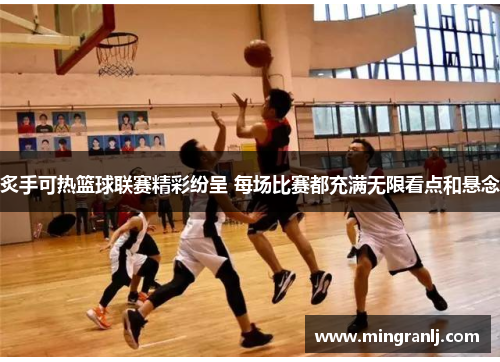 炙手可热篮球联赛精彩纷呈 每场比赛都充满无限看点和悬念